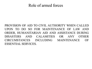 Role of armed forces
PROVISION OF AID TO CIVIL AUTHORITY WHEN CALLED
UPON TO DO SO FOR MAINTENANCE OF LAW AND
ORDER, HUMANITARIAN AID AND ASSISTANCE DURING
DISASTERS AND CALAMITIES OR ANY OTHER
CIRCUMSTANCES INCLUDING MAINTENANCE OF
ESSENTIAL SERVICES.
 