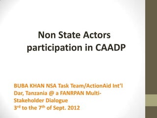 Non State Actors
    participation in CAADP


BUBA KHAN NSA Task Team/ActionAid Int’l
Dar, Tanzania @ a FANRPAN Multi-
Stakeholder Dialogue
3rd to the 7th of Sept. 2012
 