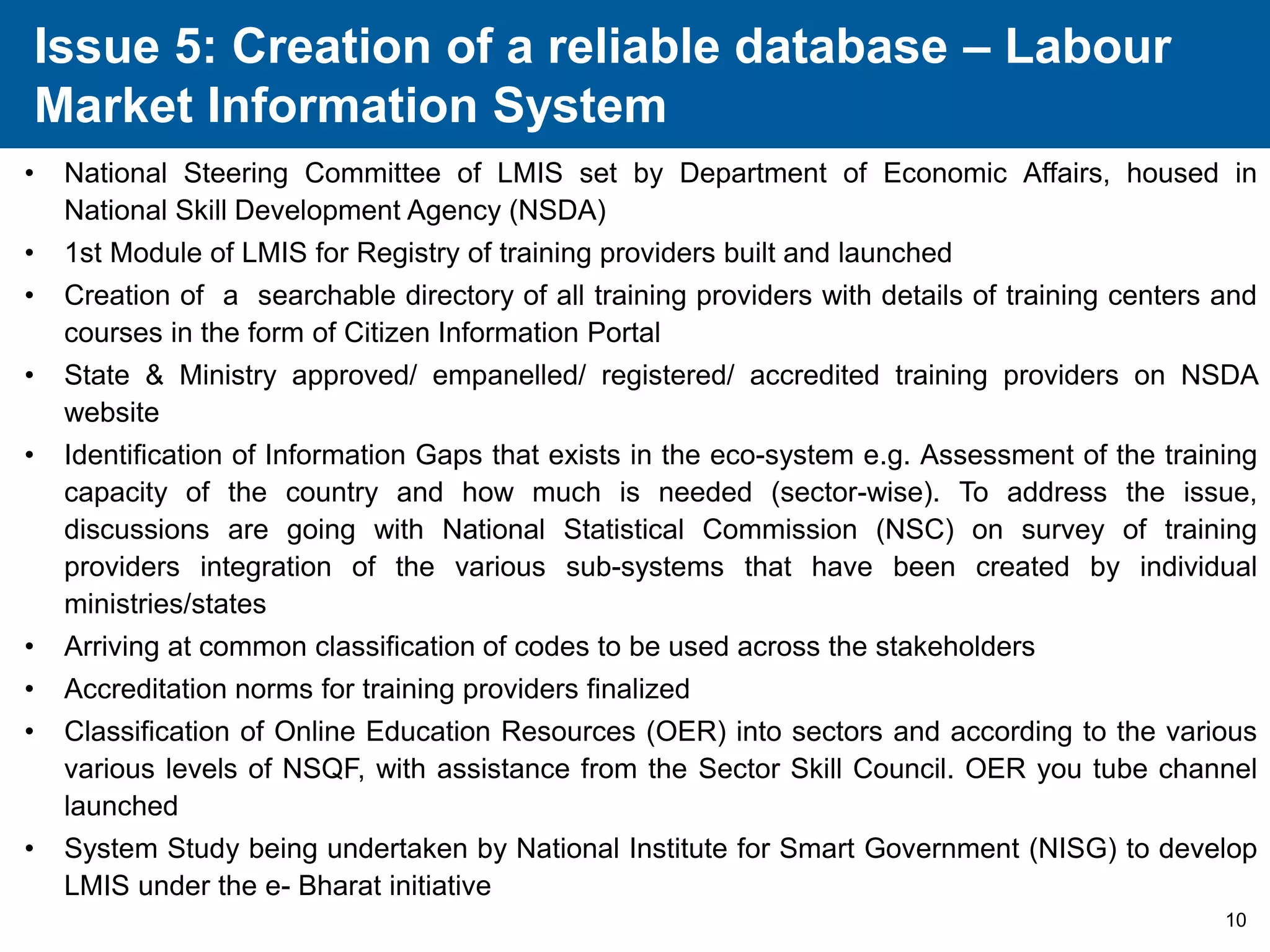 Issue 5: Creation of a reliable database – Labour 
Market Information System 
• National Steering Committee of LMIS set by Department of Economic Affairs, housed in 
10 
National Skill Development Agency (NSDA) 
• 1st Module of LMIS for Registry of training providers built and launched 
• Creation of a searchable directory of all training providers with details of training centers and 
courses in the form of Citizen Information Portal 
• State & Ministry approved/ empanelled/ registered/ accredited training providers on NSDA 
website 
• Identification of Information Gaps that exists in the eco-system e.g. Assessment of the training 
capacity of the country and how much is needed (sector-wise). To address the issue, 
discussions are going with National Statistical Commission (NSC) on survey of training 
providers integration of the various sub-systems that have been created by individual 
ministries/states 
• Arriving at common classification of codes to be used across the stakeholders 
• Accreditation norms for training providers finalized 
• Classification of Online Education Resources (OER) into sectors and according to the various 
various levels of NSQF, with assistance from the Sector Skill Council. OER you tube channel 
launched 
• System Study being undertaken by National Institute for Smart Government (NISG) to develop 
LMIS under the e- Bharat initiative 
 