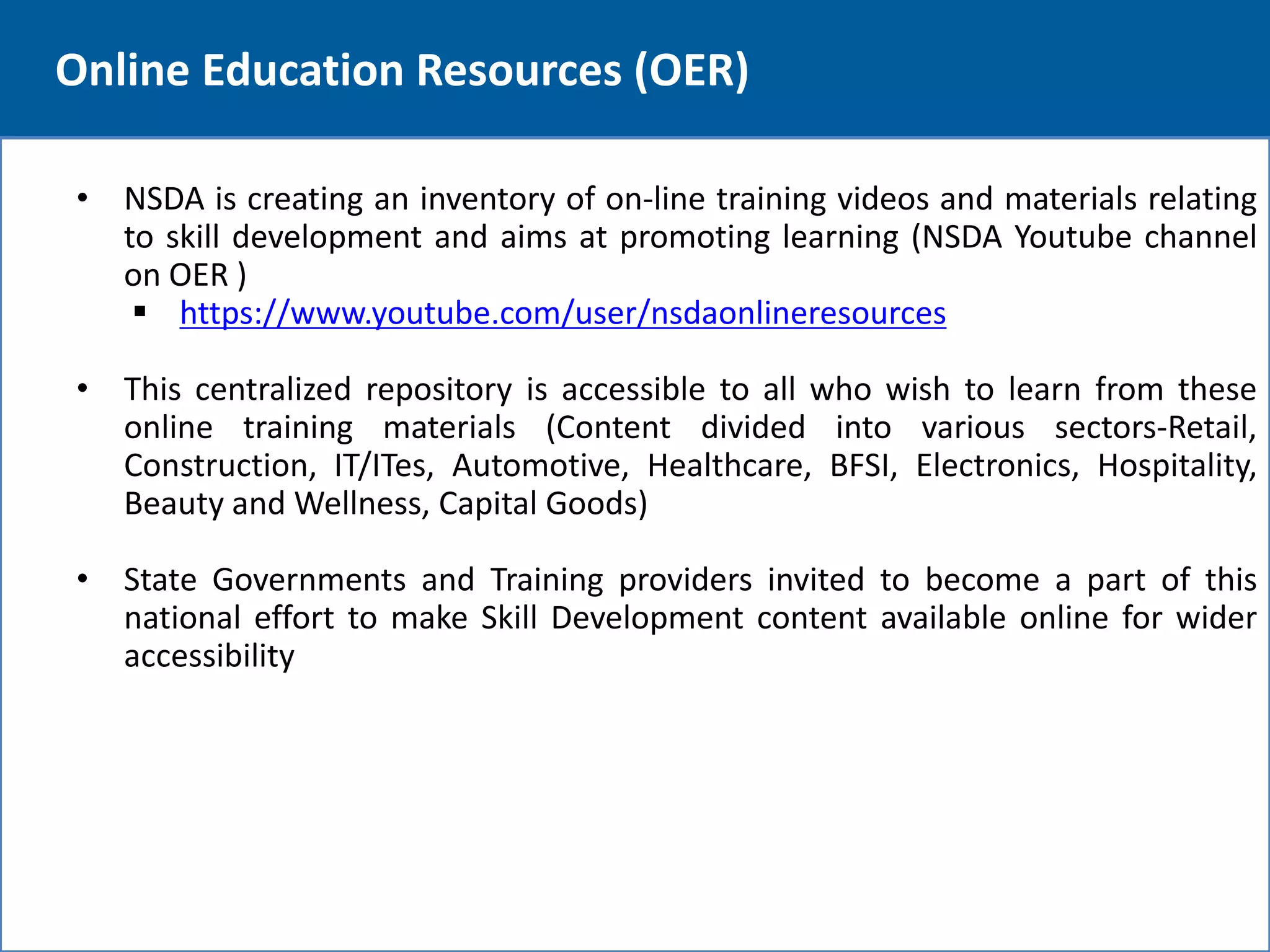 12 
Online Education Resources (OER) 
• NSDA is creating an inventory of on-line training videos and materials relating 
to skill development and aims at promoting learning (NSDA Youtube channel 
on OER ) 
 https://www.youtube.com/user/nsdaonlineresources 
• This centralized repository is accessible to all who wish to learn from these 
online training materials (Content divided into various sectors-Retail, 
Construction, IT/ITes, Automotive, Healthcare, BFSI, Electronics, Hospitality, 
Beauty and Wellness, Capital Goods) 
• State Governments and Training providers invited to become a part of this 
national effort to make Skill Development content available online for wider 
accessibility 
 