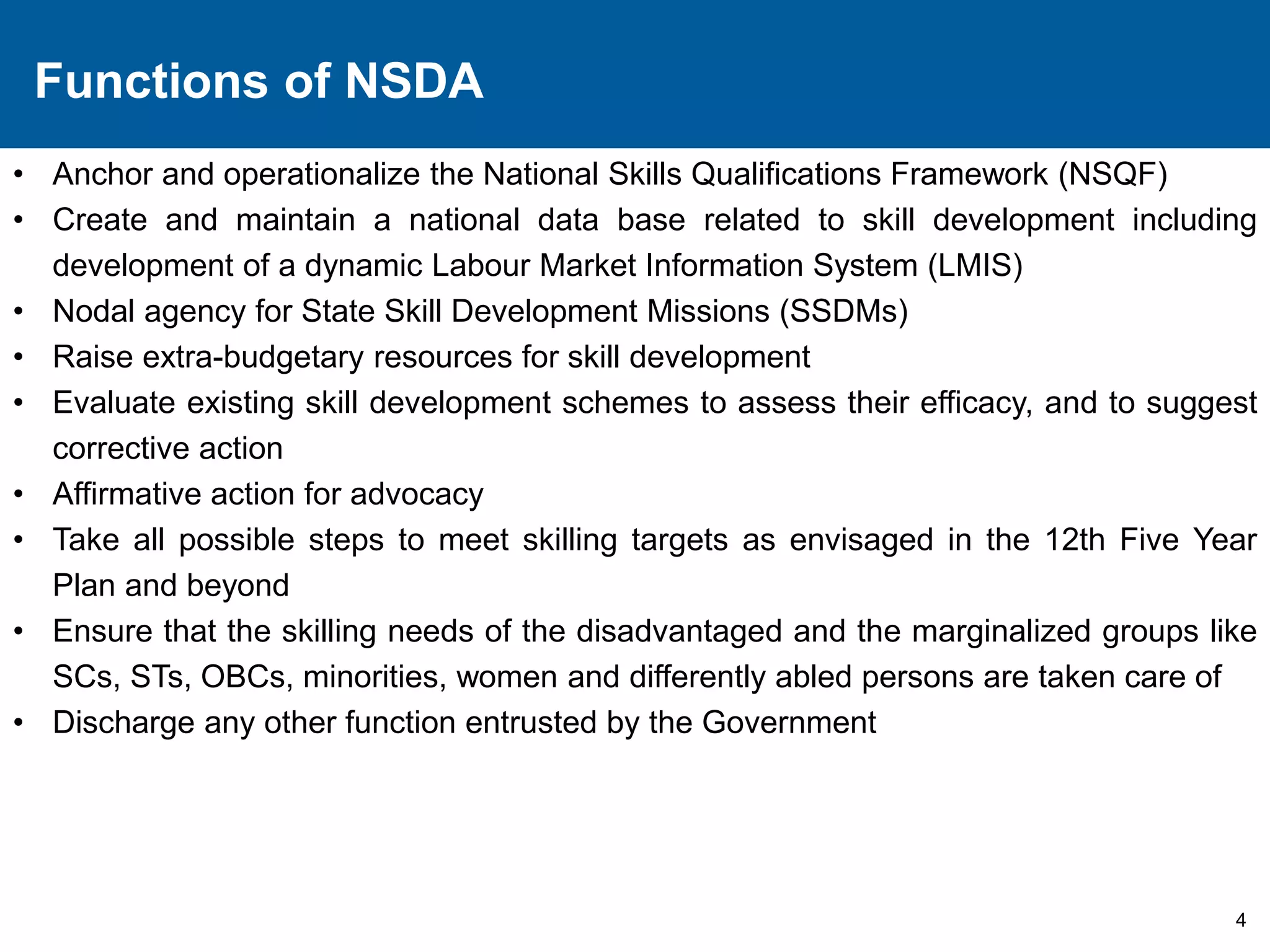 Functions of NSDA 
• Anchor and operationalize the National Skills Qualifications Framework (NSQF) 
• Create and maintain a national data base related to skill development including 
4 
development of a dynamic Labour Market Information System (LMIS) 
• Nodal agency for State Skill Development Missions (SSDMs) 
• Raise extra-budgetary resources for skill development 
• Evaluate existing skill development schemes to assess their efficacy, and to suggest 
corrective action 
• Affirmative action for advocacy 
• Take all possible steps to meet skilling targets as envisaged in the 12th Five Year 
Plan and beyond 
• Ensure that the skilling needs of the disadvantaged and the marginalized groups like 
SCs, STs, OBCs, minorities, women and differently abled persons are taken care of 
• Discharge any other function entrusted by the Government 
 