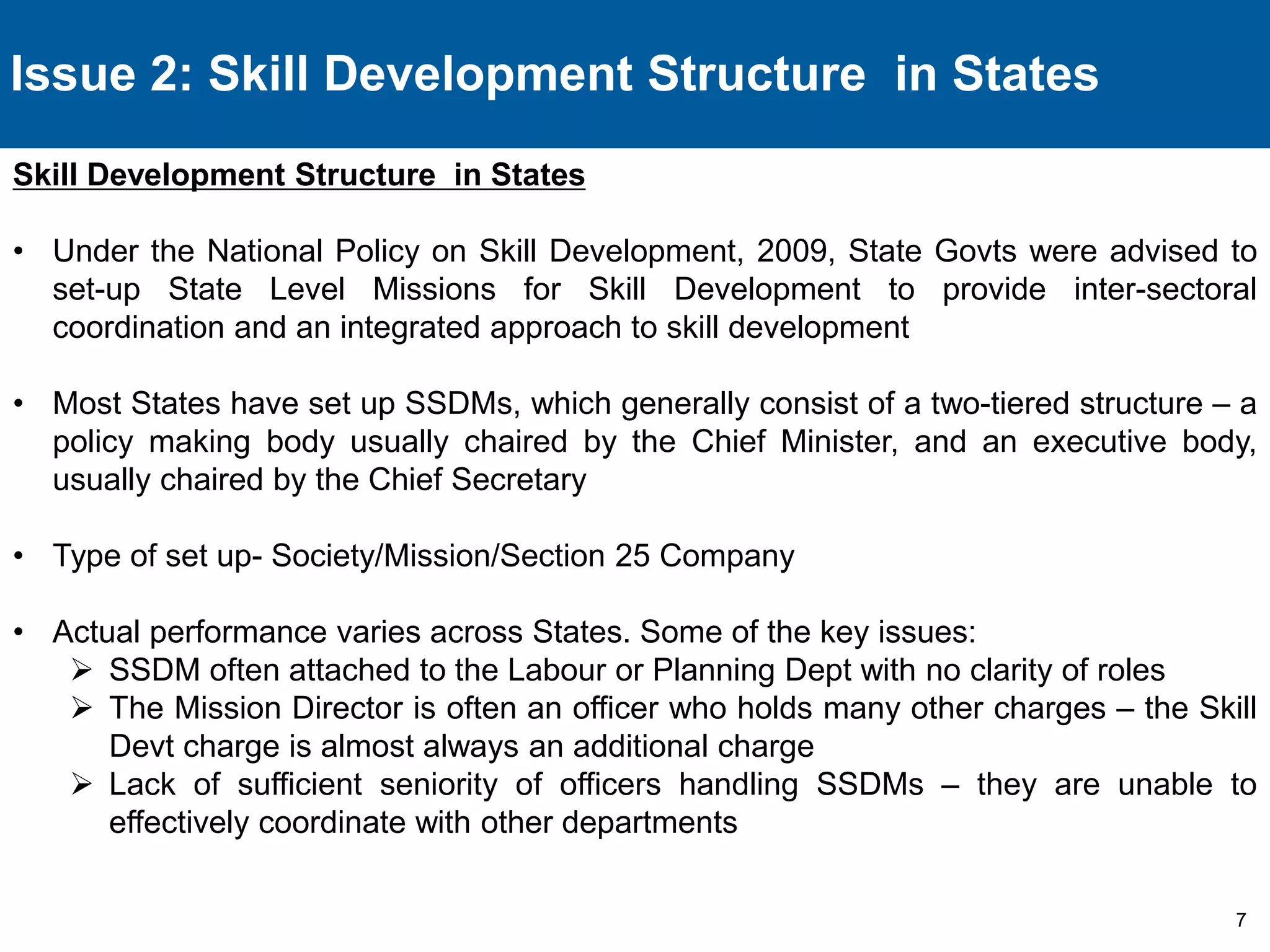 7 
Issue 2: Skill Development Structure in States 
Skill Development Structure in States 
• Under the National Policy on Skill Development, 2009, State Govts were advised to 
set-up State Level Missions for Skill Development to provide inter-sectoral 
coordination and an integrated approach to skill development 
• Most States have set up SSDMs, which generally consist of a two-tiered structure – a 
policy making body usually chaired by the Chief Minister, and an executive body, 
usually chaired by the Chief Secretary 
• Type of set up- Society/Mission/Section 25 Company 
• Actual performance varies across States. Some of the key issues: 
 SSDM often attached to the Labour or Planning Dept with no clarity of roles 
 The Mission Director is often an officer who holds many other charges – the Skill 
Devt charge is almost always an additional charge 
 Lack of sufficient seniority of officers handling SSDMs – they are unable to 
effectively coordinate with other departments 
 