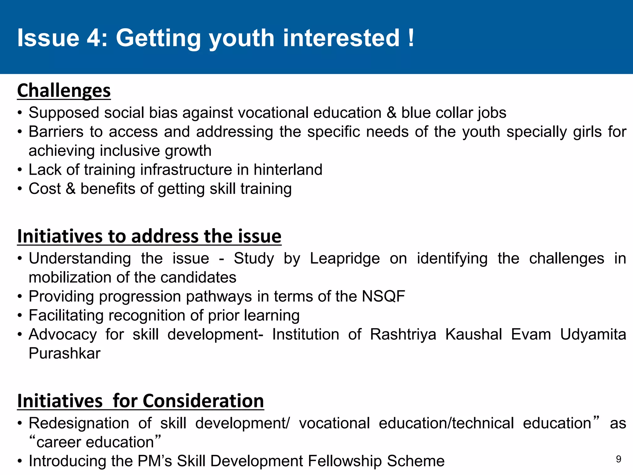 9 
Issue 4: Getting youth interested ! 
Challenges 
• Supposed social bias against vocational education & blue collar jobs 
• Barriers to access and addressing the specific needs of the youth specially girls for 
achieving inclusive growth 
• Lack of training infrastructure in hinterland 
• Cost & benefits of getting skill training 
Initiatives to address the issue 
• Understanding the issue - Study by Leapridge on identifying the challenges in 
mobilization of the candidates 
• Providing progression pathways in terms of the NSQF 
• Facilitating recognition of prior learning 
• Advocacy for skill development- Institution of Rashtriya Kaushal Evam Udyamita 
Purashkar 
Initiatives for Consideration 
• Redesignation of skill development/ vocational education/technical education” as 
“career education” 
• Introducing the PM’s Skill Development Fellowship Scheme 
 