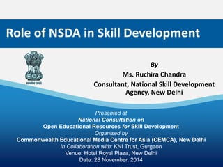 1 
Role of NSDA in Skill Development 
Presented at 
National Consultation on 
Open Educational Resources for Skill Development 
Organised by 
Commonwealth Educational Media Centre for Asia (CEMCA), New Delhi 
In Collaboration with: KNI Trust, Gurgaon 
Venue: Hotel Royal Plaza, New Delhi 
Date: 28 November, 2014 
By 
Ms. Ruchira Chandra 
Consultant, National Skill Development 
Agency, New Delhi 
 