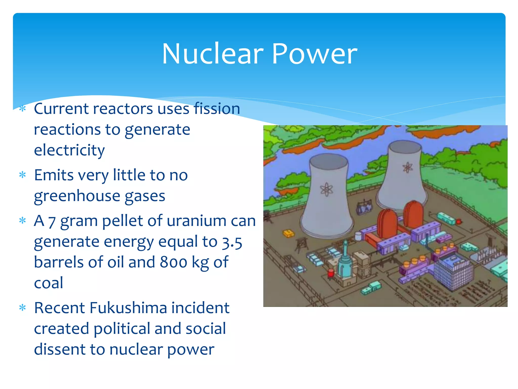  Current reactors uses fission
reactions to generate
electricity
 Emits very little to no
greenhouse gases
 A 7 gram pellet of uranium can
generate energy equal to 3.5
barrels of oil and 800 kg of
coal
 Recent Fukushima incident
created political and social
dissent to nuclear power
Nuclear Power
 