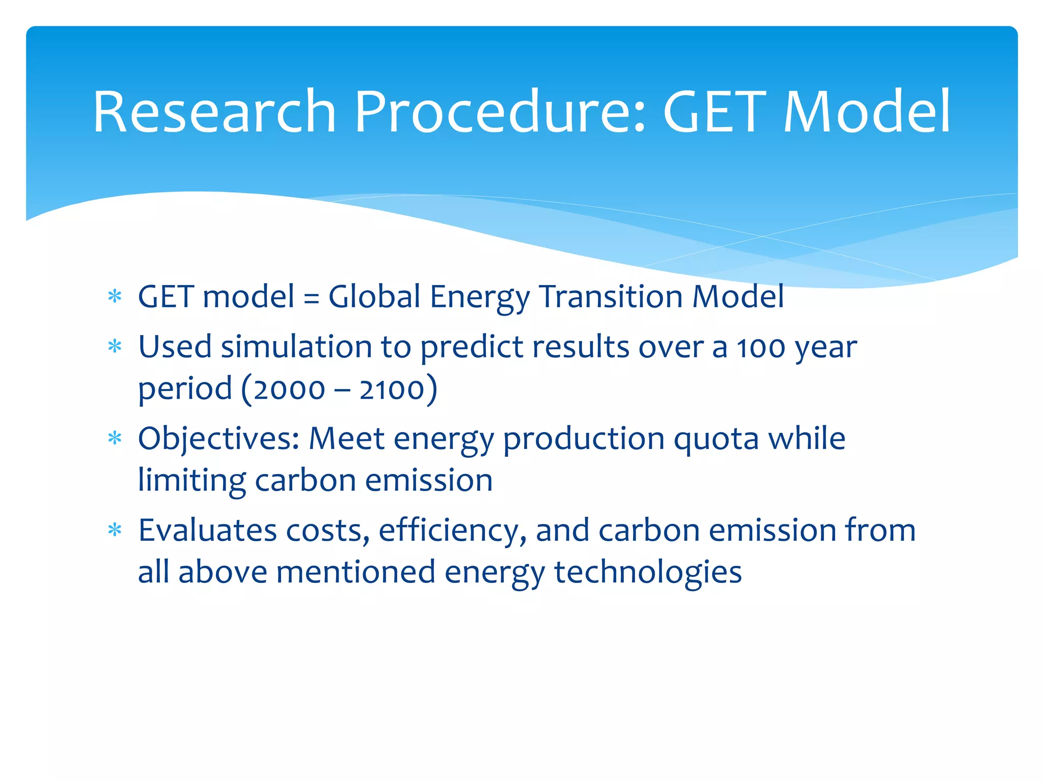  GET model = Global Energy Transition Model
 Used simulation to predict results over a 100 year
period (2000 – 2100)
 Objectives: Meet energy production quota while
limiting carbon emission
 Evaluates costs, efficiency, and carbon emission from
all above mentioned energy technologies
Research Procedure: GET Model
 