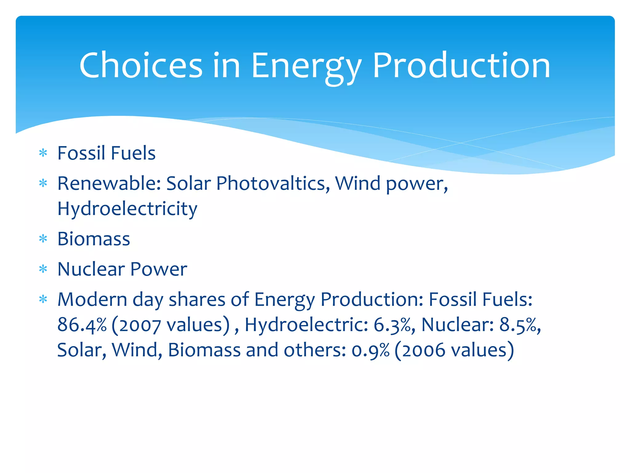  Fossil Fuels
 Renewable: Solar Photovaltics, Wind power,
Hydroelectricity
 Biomass
 Nuclear Power
 Modern day shares of Energy Production: Fossil Fuels:
86.4% (2007 values) , Hydroelectric: 6.3%, Nuclear: 8.5%,
Solar, Wind, Biomass and others: 0.9% (2006 values)
Choices in Energy Production
 