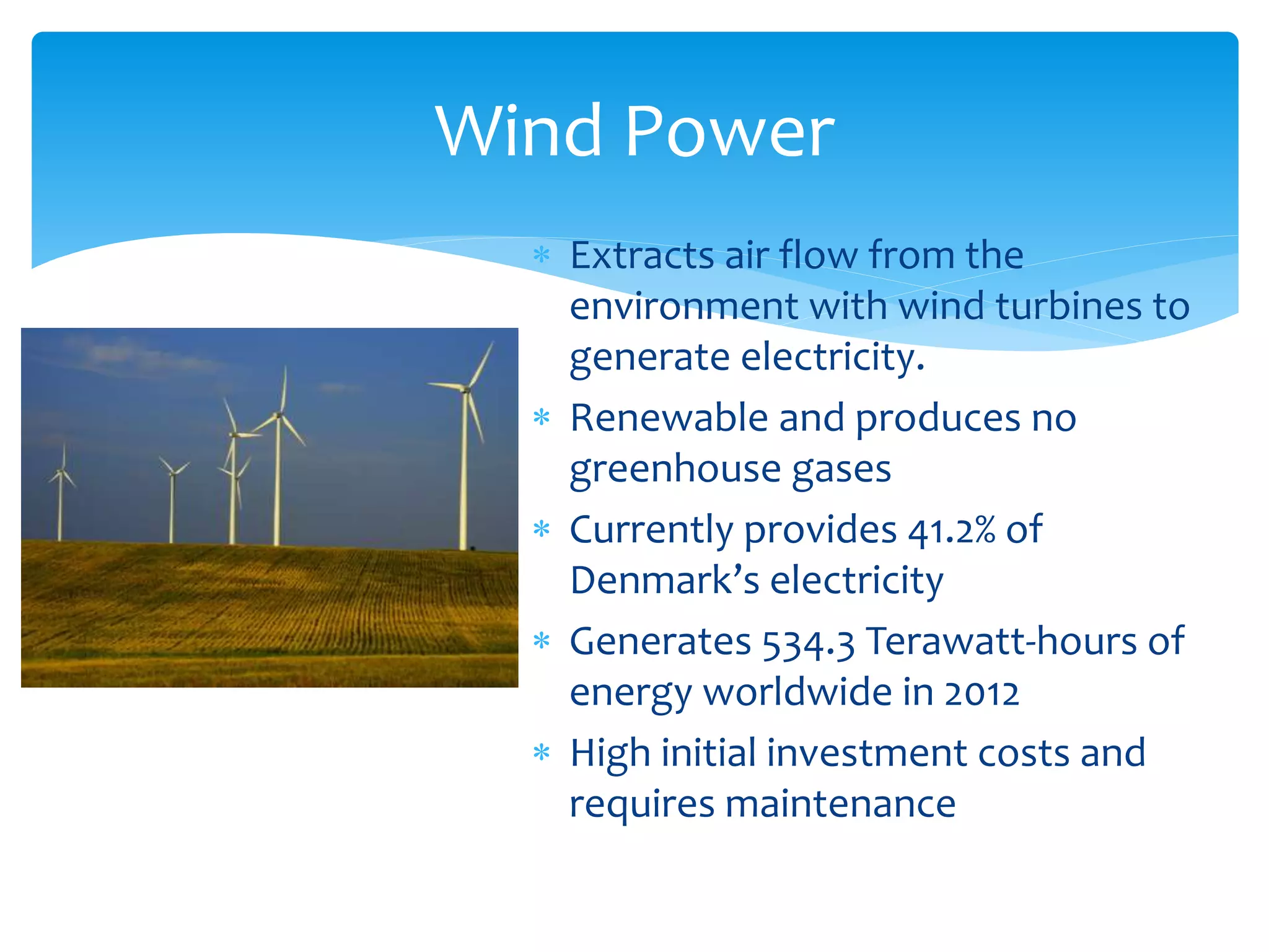  Extracts air flow from the
environment with wind turbines to
generate electricity.
 Renewable and produces no
greenhouse gases
 Currently provides 41.2% of
Denmark’s electricity
 Generates 534.3 Terawatt-hours of
energy worldwide in 2012
 High initial investment costs and
requires maintenance
Wind Power
 