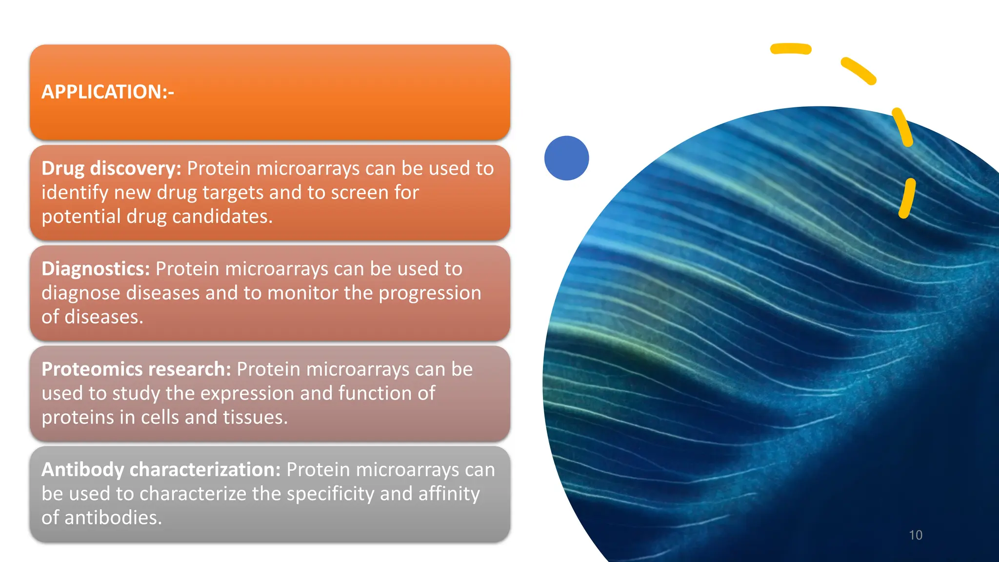 APPLICATION:-
Drug discovery: Protein microarrays can be used to
identify new drug targets and to screen for
potential drug candidates.
Diagnostics: Protein microarrays can be used to
diagnose diseases and to monitor the progression
of diseases.
Proteomics research: Protein microarrays can be
used to study the expression and function of
proteins in cells and tissues.
Antibody characterization: Protein microarrays can
be used to characterize the specificity and affinity
of antibodies.
10
 