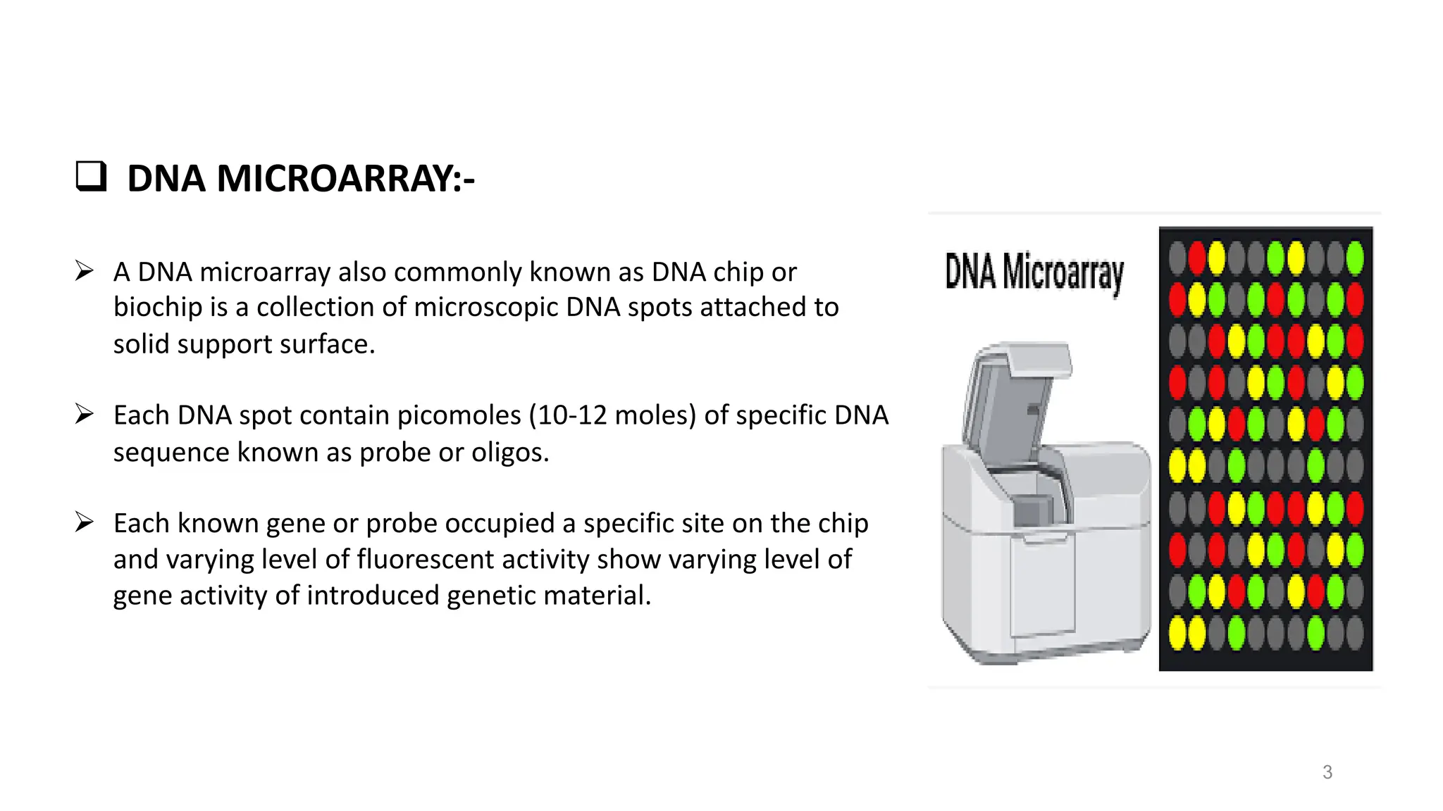 ❑ DNA MICROARRAY:-
➢ A DNA microarray also commonly known as DNA chip or
biochip is a collection of microscopic DNA spots attached to
solid support surface.
➢ Each DNA spot contain picomoles (10-12 moles) of specific DNA
sequence known as probe or oligos.
➢ Each known gene or probe occupied a specific site on the chip
and varying level of fluorescent activity show varying level of
gene activity of introduced genetic material.
3
 