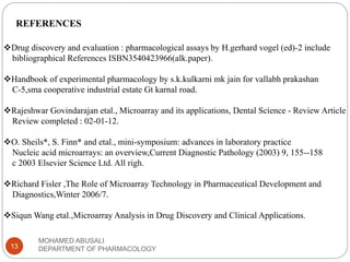 MOHAMED ABUSALI
DEPARTMENT OF PHARMACOLOGY13
REFERENCES
Drug discovery and evaluation : pharmacological assays by H.gerhard vogel (ed)-2 include
bibliographical References ISBN3540423966(alk.paper).
Handbook of experimental pharmacology by s.k.kulkarni mk jain for vallabh prakashan
C-5,sma cooperative industrial estate Gt karnal road.
Rajeshwar Govindarajan etal., Microarray and its applications, Dental Science - Review Article
Review completed : 02-01-12.
O. Sheils*, S. Finn* and etal., mini-symposium: advances in laboratory practice
Nucleic acid microarrays: an overview,Current Diagnostic Pathology (2003) 9, 155--158
c 2003 Elsevier Science Ltd. All righ.
Richard Fisler ,The Role of Microarray Technology in Pharmaceutical Development and
Diagnostics,Winter 2006/7.
Siqun Wang etal.,Microarray Analysis in Drug Discovery and Clinical Applications.
 