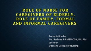 ROLE OF NURSE FOR
CAREGIVERS OF ELDERLY,
ROLE OF FAMILY, FORMAL
AND INFORMAL CAREGIVERS.
Presentation by
Ms. Reshma S R MSN-CCN, RN, RM
Lecturer
Upasana College of Nursing
 