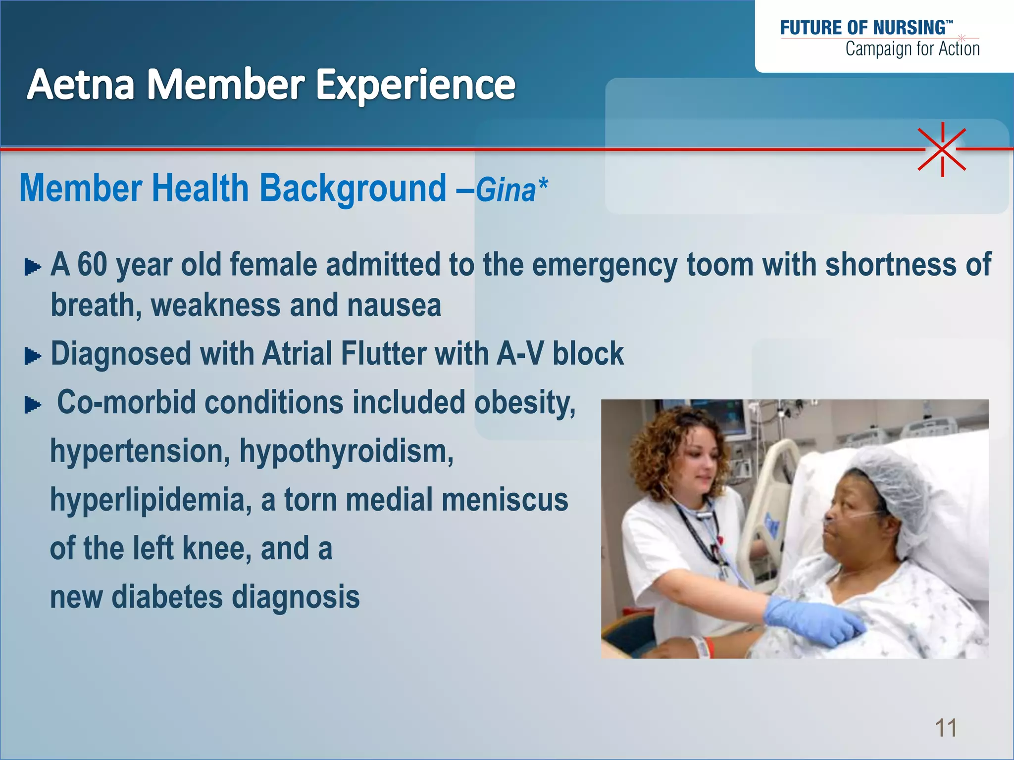 Member Health Background –Gina*
 A 60 year old female admitted to the emergency toom with shortness of
 breath, weakness and nausea
 Diagnosed with Atrial Flutter with A-V block
 Co-morbid conditions included obesity,
 hypertension, hypothyroidism,
 hyperlipidemia, a torn medial meniscus
 of the left knee, and a
 new diabetes diagnosis


                                                                 11
 