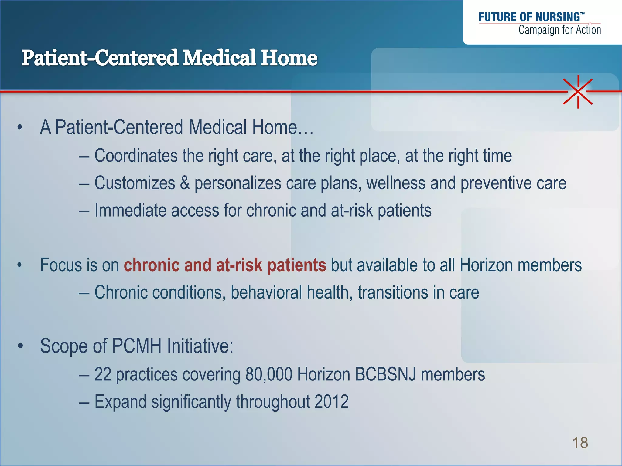 • A Patient-Centered Medical Home…
        – Coordinates the right care, at the right place, at the right time
        – Customizes & personalizes care plans, wellness and preventive care
        – Immediate access for chronic and at-risk patients

• Focus is on chronic and at-risk patients but available to all Horizon members
       – Chronic conditions, behavioral health, transitions in care

• Scope of PCMH Initiative:
        – 22 practices covering 80,000 Horizon BCBSNJ members
        – Expand significantly throughout 2012

                                                                               18
 