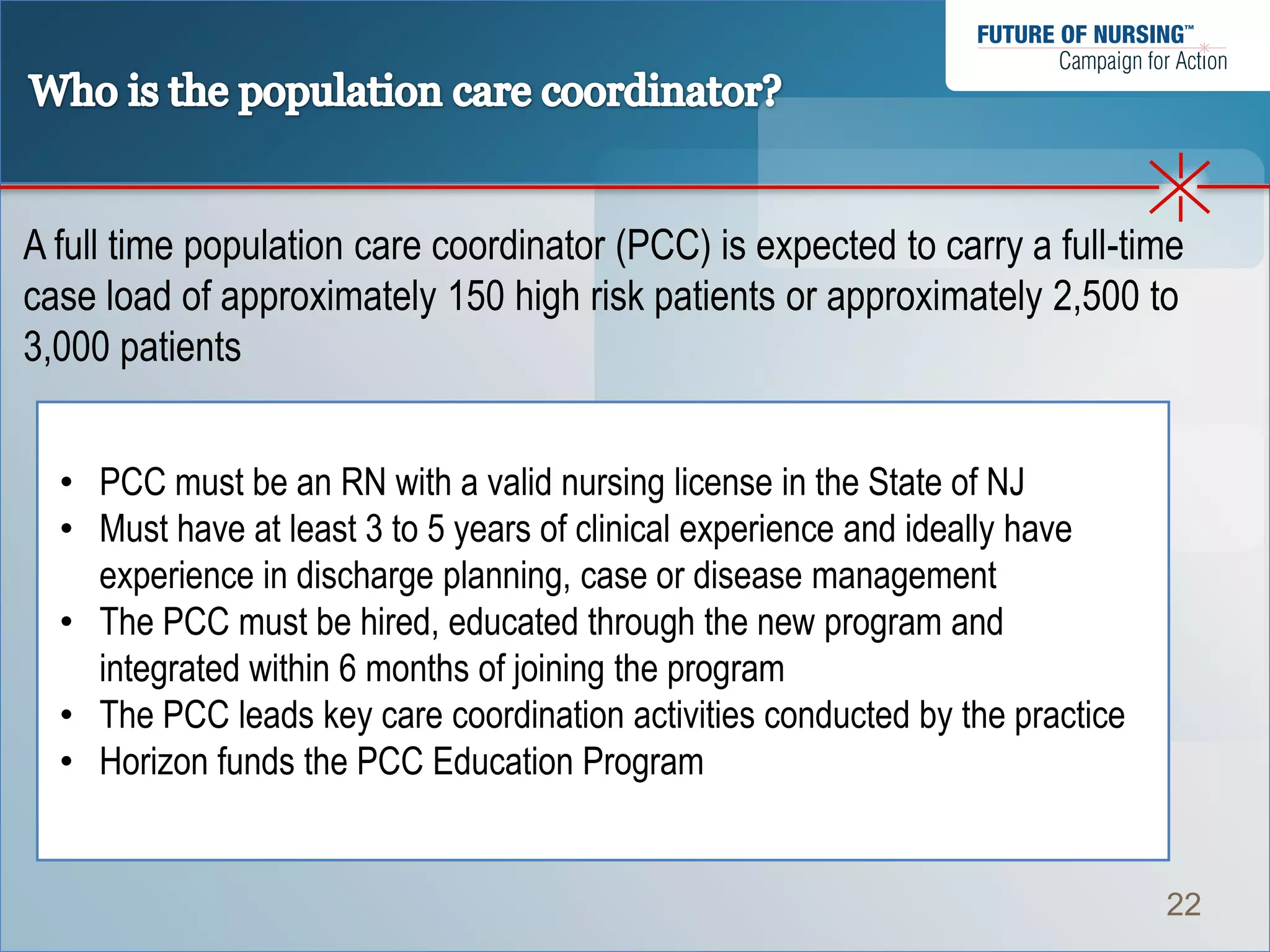 A full time population care coordinator (PCC) is expected to carry a full-time
case load of approximately 150 high risk patients or approximately 2,500 to
3,000 patients


  • PCC must be an RN with a valid nursing license in the State of NJ
  • Must have at least 3 to 5 years of clinical experience and ideally have
    experience in discharge planning, case or disease management
  • The PCC must be hired, educated through the new program and
    integrated within 6 months of joining the program
  • The PCC leads key care coordination activities conducted by the practice
  • Horizon funds the PCC Education Program


                                                                               22
 