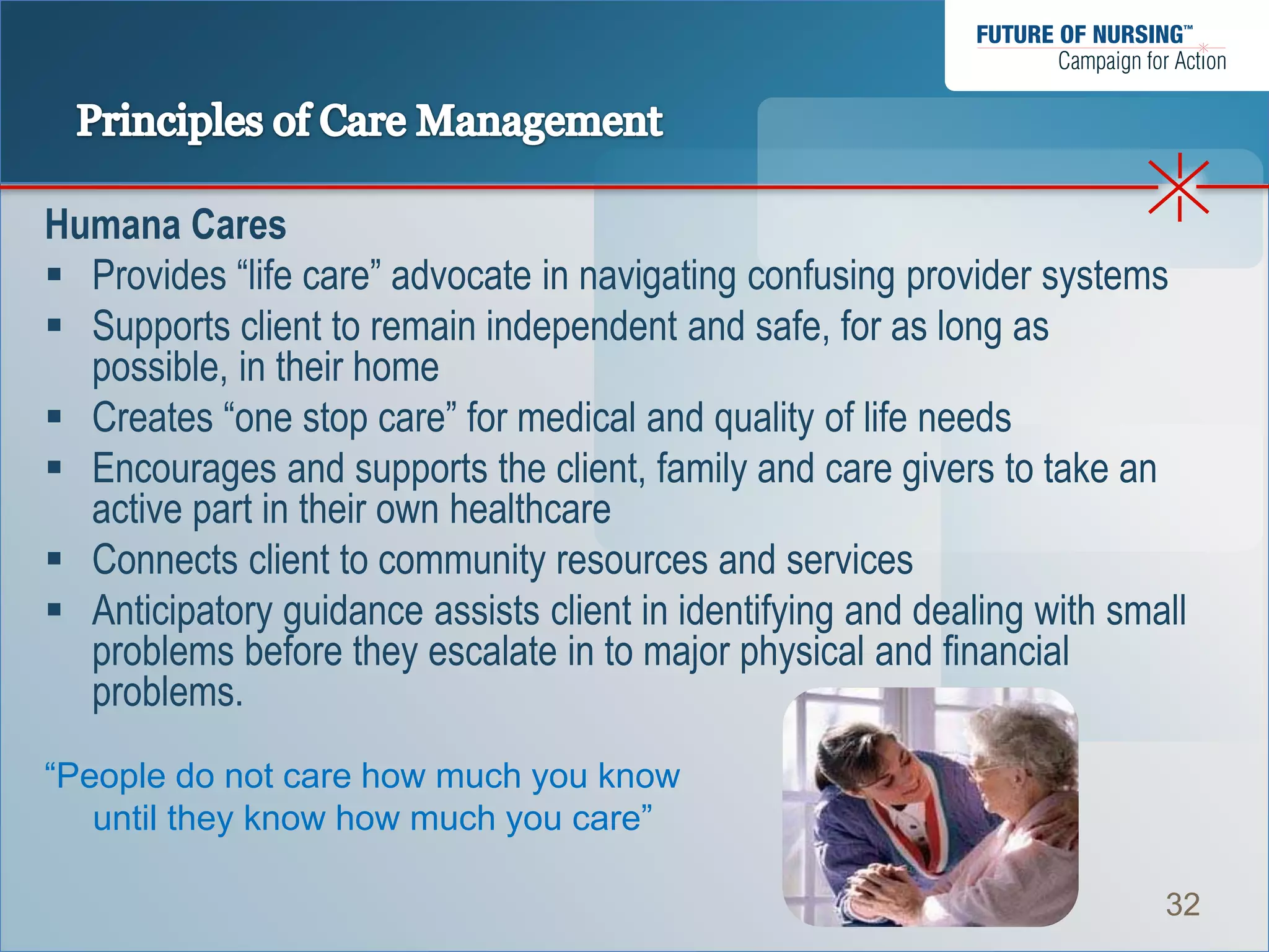 Humana Cares
 Provides “life care” advocate in navigating confusing provider systems
 Supports client to remain independent and safe, for as long as
  possible, in their home
 Creates “one stop care” for medical and quality of life needs
 Encourages and supports the client, family and care givers to take an
  active part in their own healthcare
 Connects client to community resources and services
 Anticipatory guidance assists client in identifying and dealing with small
  problems before they escalate in to major physical and financial
  problems.
“People do not care how much you know
   until they know how much you care”

                                                                          32
 