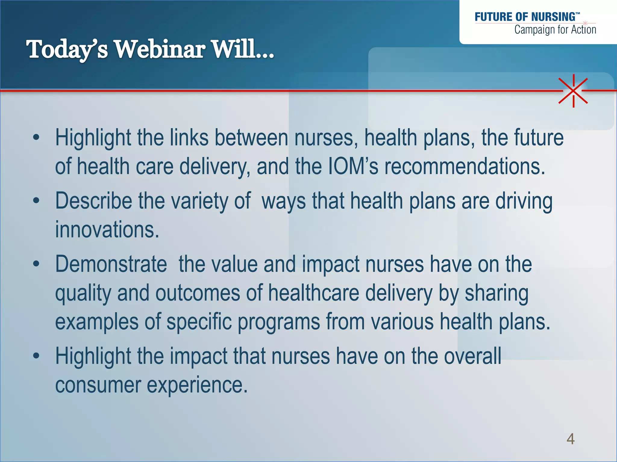 • Highlight the links between nurses, health plans, the future
  of health care delivery, and the IOM’s recommendations.
• Describe the variety of ways that health plans are driving
  innovations.
• Demonstrate the value and impact nurses have on the
  quality and outcomes of healthcare delivery by sharing
  examples of specific programs from various health plans.
• Highlight the impact that nurses have on the overall
  consumer experience.

                                                                 4
 