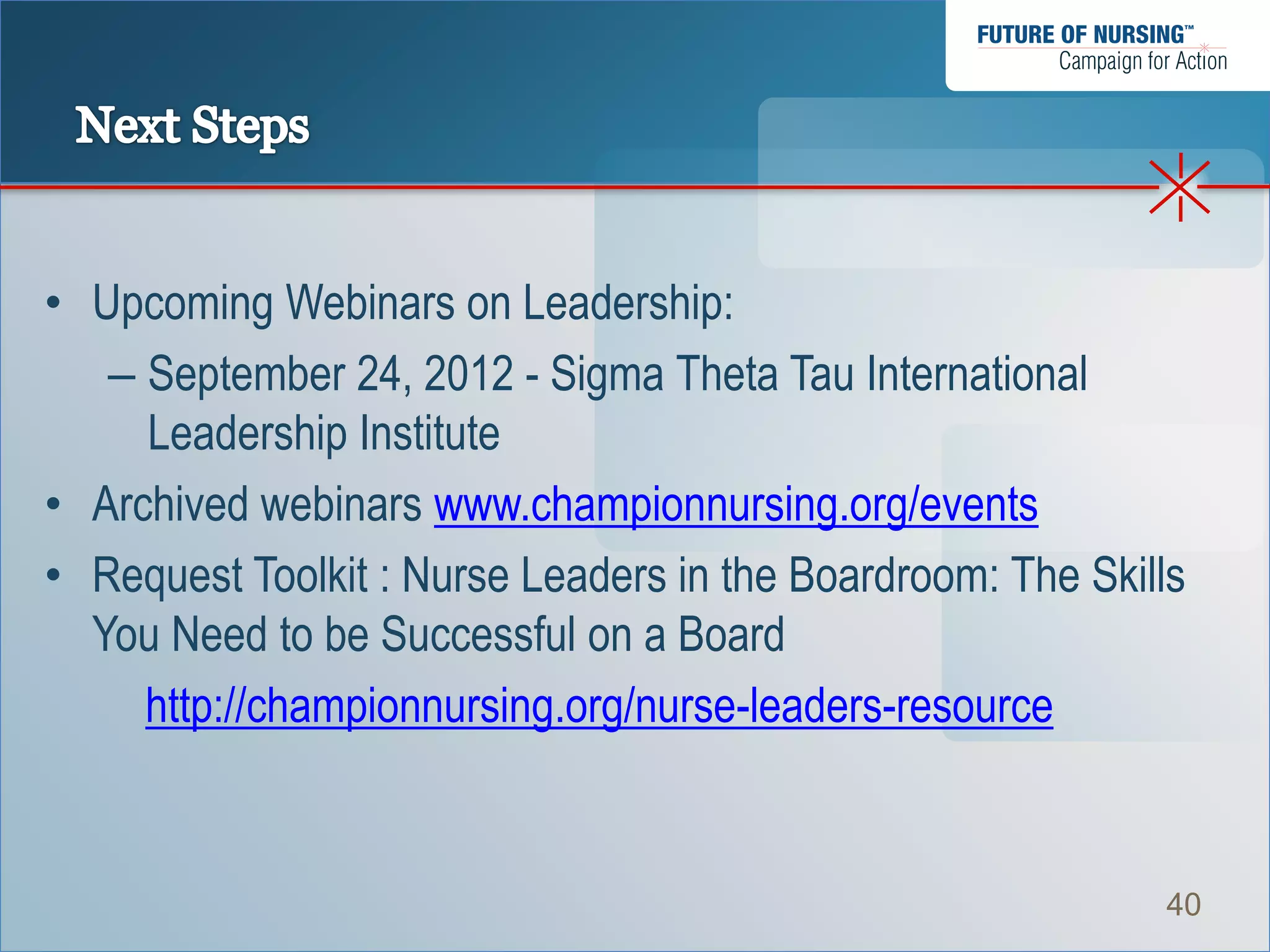 • Upcoming Webinars on Leadership:
   – September 24, 2012 - Sigma Theta Tau International
     Leadership Institute
• Archived webinars www.championnursing.org/events
• Request Toolkit : Nurse Leaders in the Boardroom: The Skills
  You Need to be Successful on a Board
     http://championnursing.org/nurse-leaders-resource


                                                            40
 