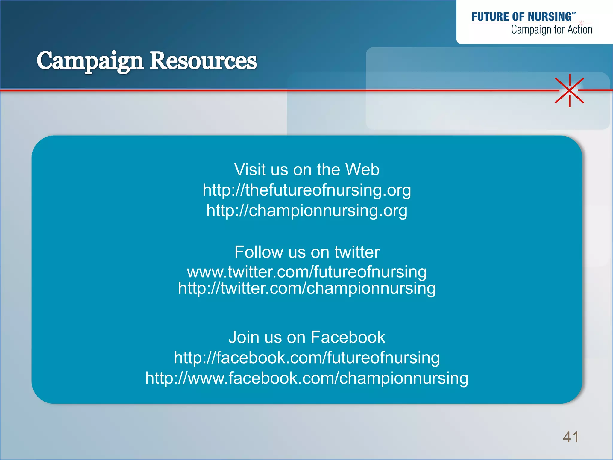 Visit us on the Web
      http://thefutureofnursing.org
      http://championnursing.org

            Follow us on twitter
    www.twitter.com/futureofnursing
   http://twitter.com/championnursing

             Join us on Facebook
    http://facebook.com/futureofnursing
http://www.facebook.com/championnursing


                                          41
 