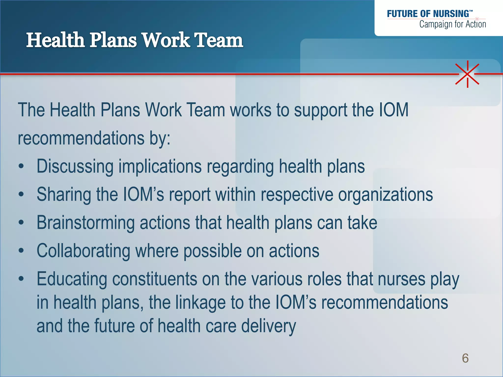 The Health Plans Work Team works to support the IOM
recommendations by:
• Discussing implications regarding health plans
• Sharing the IOM’s report within respective organizations
• Brainstorming actions that health plans can take
• Collaborating where possible on actions
• Educating constituents on the various roles that nurses play
   in health plans, the linkage to the IOM’s recommendations
   and the future of health care delivery
                                                                 6
 