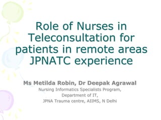 Role of Nurses in
  Teleconsultation for
patients in remote areas
  JPNATC experience
 Ms Metilda Robin, Dr Deepak Agrawal
     Nursing Informatics Specialists Program,
                Department of IT,
       JPNA Trauma centre, AIIMS, N Delhi
 