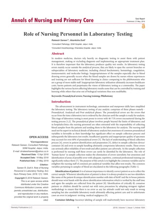 Remedy Publications LLC.
Annals of Nursing and Primary Care
2018 | Volume 1 | Issue 1 | Article 10041
Role of Nursing Personnel in Laboratory Testing
OPEN ACCESS
*Correspondence:
Rateesh Sareen, Consultant Pathology,
SDM Hospital, Jaipur, India,
E-mail: drrateeshsareen@yahoo.co.in
Received Date: 13 Apr 2018
Accepted Date: 18 May 2018
Published Date: 27 May 2018
Citation:
Sareen R, Dutt A. Role of Nursing
Personnel in Laboratory Testing. Ann
Nurs Primary Care. 2018; 1(1): 1004.
Copyright © 2018 Rateesh Sareen.
This is an open access article
distributed under the Creative
Commons Attribution License, which
permits unrestricted use, distribution,
and reproduction in any medium,
provided the original work is properly
cited.
Case Report
Published: 27 May, 2018
Abstract
In modern medicine, doctors rely heavily on diagnostic testing to assist them with patient
management, making or excluding diagnosis and implementing an appropriate treatment plan.
It is therefore important that the laboratory produces quality test results. As laboratory testing
errors mainly occur outside the analytical process, they are likely to span the current branches or
subspecialties of laboratory medicine, including clinical biochemistry, hematology, coagulation,
immunometric and molecular biology. Inappropriateness of the samples especially due to blood
drawing errors generally occurs when the blood samples are drawn by nurses whose experiences
and training are not sufficient for blood drawing in clinics comparing to the phlebotomists who
are a group of more stable staff. Inappropriate laboratory utilization ultimately increases healthcare
costs, harms patients and perpetuates the vision of laboratory testing as a commodity. The paper
highlights the various factors affecting laboratory results some that can be controlled by training and
learning while others that arise out of biological variations thus non modifiable.
Keywords: Preanalytical errors; Nursing training; Phlebotomy
Introduction
The advancement in instrument technology, automation and manpower skills have simplified
the laboratory testing. The laboratory testing of any analytic comprises of three phases namely -
Preanalytical, Analytical and Post analytical phases. The preanalytical errors are the errors that
occur from the time a laboratory test is ordered by the clinician until the sample is ready for analysis.
This stage of laboratory testing is most prone to errors with 46-71% errors encountered during the
testing process [1,2]. The preanalytical phase involves people beyond the limits of laboratory and
in hospitals/clinics the nursing personnel are often entrusted with the responsibility of collecting
blood samples from the patients and sending them to the laboratory for analysis. The nursing staff
need not be expert in technical details of laboratory analysis but awareness of common preanalytical
variables is favorable as their knowledge has significant effect on sample collection process and
subsequently the laboratory test results. Insufficient quantity and inappropriate quality of specimen
may account for over 60% of preanalytical errors [3]. The lack of understanding of blood collection
process [4], errors in patient identification and preparation [5], defect in sample collection device/
container [6] and error in sample handling ultimately compromise laboratory results. These errors
can seriously affect reliability of test result and affect patient care adversely. As the sample collection
is performed by nursing staff these errors can rarely be identified by the laboratory. The role of
‘human factor’ in sample collection makes the elimination of errors unrealistic but awareness and
identification of areas of possible error with adequate, repetitive, continual professional training can
significantly reduce them [7]. The purpose of this article is to highlight the common variables and to
enlighten the nursing staff of common pre analytical variables that affect test results. The common
variables pertaining to samples of blood are elucidated in the following paragraphs (Table 1).
Identification of patient: It is of utmost importance to identify correct patient so as to collect the
correct sample. Whenever identification of patient is done it is always prudent to use two identifiers
like name of the patient & unique identification number with date of birth8
and the in house patients
should wear wrist bands with the above identification information which is verified by the staff time
and again the samples are collected from the patient [8]. Identification of critically ill, comatose
patients or children should be carried out with extra precaution by adopting stringent vigilant
methodology to ensure that there is no error as any lax attitude could not only result in wrong
sampling but also unreliable laboratory result ultimately affecting patient care and in unfortunate
cases an error in judgment inviting medical negligence [9].
Container labeling: Incorrect labeling of sample will inadvertently have incorrect laboratory
Rateesh Sareen1
*, Akanksha Dutt2
1
Consultant Pathology, SDM Hospital, Jaipur, India
2
Consultant Anesthesiology, Khandaka Hospital, Jaipur, India
 