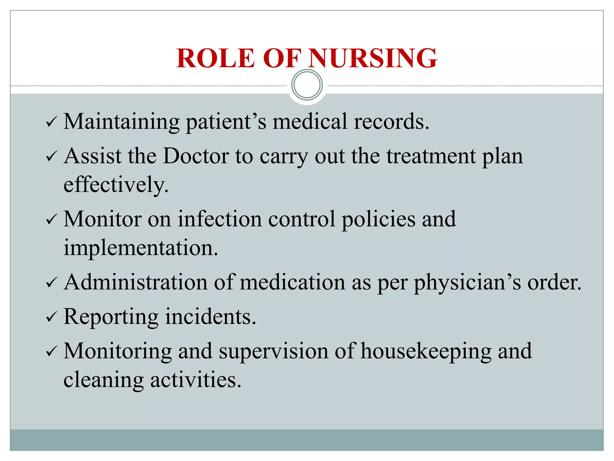 Maintaining patient’s medical records.
Assist the Doctor to carry out the treatment plan
effectively.
Monitor on infection control policies and
implementation.
Administration of medication as per physician’s order.
Reporting incidents.
Monitoring and supervision of housekeeping and
cleaning activities.
ROLE OF NURSING