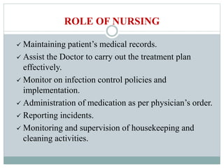  Maintaining patient’s medical records.
 Assist the Doctor to carry out the treatment plan
effectively.
 Monitor on infection control policies and
implementation.
 Administration of medication as per physician’s order.
 Reporting incidents.
 Monitoring and supervision of housekeeping and
cleaning activities.
ROLE OF NURSING
 
