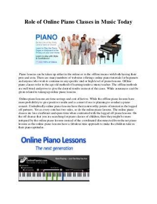 Role of Online Piano Classes in Music Today
Piano lessons can be taken up either in the online or in the offline means with both having their
pros and cons. There are many numbers of websites offerings online piano tutorials for beginners
and anyone who wish to continue in any specific mid or high level of piano lessons. Offline
piano classes refer to the age old method of learning under a music teacher. The offline methods
are well-tried and prove to give the desired results in most of the cases. While assurances can't be
given related to taking up online piano lessons.
Online piano lessons are time savings and cost effective. While the offline piano lessons have
more probability to give positive results and is a must if one is planning to conduct a piano
concert. Undoubtedly online piano lessons have their noteworthy points of interest in the logged
off partners. Yet as every coin has two sides, so do the online piano lessons. The online piano
classes are less exorbitant and spare time when contrasted with the logged off piano lessons. On
the off chance that you are searching for piano classes of children, then they might be more
intrigued by the online piano lessons instead of the coordinated disconnected from the net piano
lessons as the online piano lessons have a fabulous time approach to make the children take in
their piano aptitudes.
 