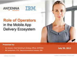 Role of Operators
in the Mobile App
Delivery Ecosystem
© Copyright 2013 Antenna Software, Inc. All rights reserved.
Presented by:
• Jim Somers, Chief Marketing & Strategy Officer, ANTENNA
• Bill Lambertson, CTO, Telecommunications Industry, IBM
July 30, 2013
Confidential. Do not distribute.
 