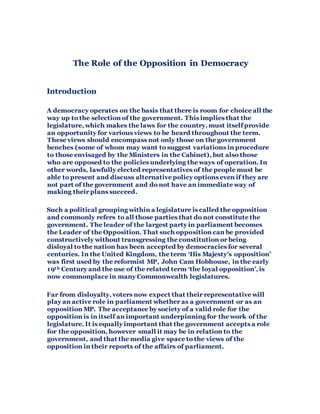 The Role of the Opposition in Democracy
Introduction
A democracy operates on the basis that there is room for choice all the
way up to the selection of the government. This implies that the
legislature, which makes the laws for the country, must itself provide
an opportunity for various views to be heard throughout the term.
These views should encompass not only those on the government
benches (some of whom may want to suggest variations in procedure
to those envisaged by the Ministers in the Cabinet), but also those
who are opposed to the policies underlying the ways of operation. In
other words, lawfully elected representatives of the people must be
able to present and discuss alternative policy options even if they are
not part of the government and do not have an immediate way of
making their plans succeed.
Such a political grouping within a legislature is called the opposition
and commonly refers to all those parties that do not constitute the
government. The leader of the largest party in parliament becomes
the Leader of the Opposition. That such opposition can be provided
constructively without transgressing the constitution or being
disloyal to the nation has been accepted by democracies for several
centuries. In the United Kingdom, the term ‘His Majesty’s opposition’
was first used by the reformist MP, John Cam Hobhouse, in the early
19th Century and the use of the related term ‘the loyal opposition’, is
now commonplace in many Commonwealth legislatures.
Far from disloyalty, voters now expect that their representative will
play an active role in parliament whether as a government or as an
opposition MP. The acceptance by society of a valid role for the
opposition is in itself an important underpinning for the work of the
legislature. It is equally important that the government accepts a role
for the opposition, however small it may be in relation to the
government, and that the media give space to the views of the
opposition in their reports of the affairs of parliament.
 