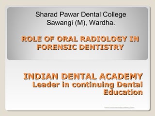 ROLE OF ORAL RADIOLOGY INROLE OF ORAL RADIOLOGY IN
FORENSIC DENTISTRYFORENSIC DENTISTRY
Sharad Pawar Dental College
Sawangi (M), Wardha.
INDIAN DENTAL ACADEMYINDIAN DENTAL ACADEMY
Leader in continuing DentalLeader in continuing Dental
EducationEducation
www.indiandentalacademy.com
 