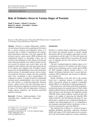 Ind J Clin Biochem (Oct-Dec 2010) 25(4):388–392
DOI 10.1007/s12291-010-0043-9

 ORIGINAL ARTICLE



Role of Oxidative Stress in Various Stages of Psoriasis
Dipali P. Kadam • Adinath N. Suryakar •
Rajesh D. Ankush • Charushila Y. Kadam            •

Kishor H. Deshpande




Received: 10 May 2009 / Accepted: 30 December 2009 / Published online: 24 September 2010
Ó Association of Clinical Biochemists of India 2010


Abstract Psoriasis is a chronic inﬂammatory, prolifera-             Introduction
tive skin disease characterized by pathological skin lesions
due to various exogenous and endogenous factors. It is              Psoriasis is a common chronic, inﬂammatory, proliferative
associated with a number of biochemical and immuno-                 skin disease that generally presents as chronic sharply
logical disturbances. Recently, it has been suggested that          demarcated, dull red, scaly plaques, particularly on exten-
increased reactive oxygen species (ROS) production and              sor prominences and the scalp [1, 2]. Skin cells mature and
compromised function of antioxidant system may be                   shed after about a month. However in psoriasis, the normal
involved in the pathogenesis of this disease. In the present        cycle of replacing old skin cells with new one becomes
study, 90 psoriasis patients were selected. Disease severity        unbalanced [3].
was assessed by psoriasis area severity index score and                The skin is a potential target for oxidative injury, as it is
grouped as mild, moderate and severe (each group consists           continuously exposed to UV radiation and other environ-
of 30 subjects) and compared with 30 healthy controls.              mental stresses generating reactive oxygen species (ROS)
Serum levels of malondialdehyde, nitric oxide end products          [4]. ROS mediated oxidative damage involves a vast
and the activities of antioxidant enzymes such as erythro-          number of biological molecules since it causes lipid per-
cyte-superoxide dismutase, catalase and total antioxidant           oxidation, DNA modiﬁcation, and secretion of inﬂamma-
status were investigated in these groups/subjects. As               tory cytokines [5].
compared to controls, we found severitywise signiﬁcantly               Plasma membranes of the skin cells in the psoriatic
increased serum malondialdehyde, nitric oxide end prod-             lesion have a signiﬁcant increase in arachidonic acid,
ucts with decrease in erythrocyte-superoxide dismutase              which is the natural substrate for synthesis of malondial-
activity, catalase activity and total antioxidant status in         dehyde (MDA), an end product of lipid peroxidation [6].
patients with psoriasis suggesting worsening of the disease.           The keratinocytes, which make up the bulk of epidermis,
It seems to be linked with the enhancement of Reactive              constitutively express the neuronal isoform of Nitric Oxide
Oxygen Species production and decreased antioxidant                 Synthase (NOS I) whereas; the ﬁbroblasts in the dermis and
potential in psoriasis.                                             other cell types in the skin express the endothelial isoform
                                                                    (NOS III). Under certain conditions, virtually all skin cells
Keywords Psoriasis Á Lipid peroxidation Á Total                     appear to be capable of expressing the inducible NOS
antioxidant status Á Oxidative stress Á Enzymatic                   isoform (NOS II). The NO• liberated following UV irra-
antioxidants                                                        diation plays a signiﬁcant role in initiating melanogenesis,
                                                                    erythema and immunosuppression [7]. A comprehensive
                                                                    and integrated antioxidant defense mechanism of skin is
                                                                    crucial in protecting this organ from ROS [8].
D. P. Kadam (&) Á A. N. Suryakar Á R. D. Ankush Á                      One important line of defense is a system of enzymes,
C. Y. Kadam Á K. H. Deshpande
                                                                    including glutathione peroxidase, superoxide dismutase
Department of Biochemistry, Dr. V. M. Govt. Medical College,
Solapur, Maharashtra, India                                         (SOD) and catalase (CAT) which decrease the concentra-
e-mail: dip_6686@yahoo.co.in                                        tion of the most harmful oxidants [9]. A major contribution


123
 