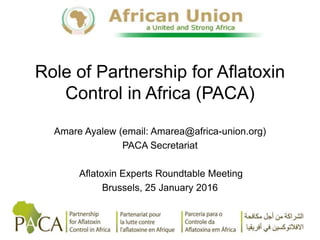 Role of Partnership for Aflatoxin
Control in Africa (PACA)
Amare Ayalew (email: Amarea@africa-union.org)
PACA Secretariat
Aflatoxin Experts Roundtable Meeting
Brussels, 25 January 2016
 