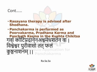 Cont……
• Rasayana therapy is advised after
Shodhana.
• Panchakarma is performed as
Poorvakarma, Pradhana Karma and
Paschath Karma in the Kushta Chikitsa
Ra.Sa.Sa
50
गव ां कोटिप्रद नेनअश्वमेधशतेन व |
टवश्वेश्वर पुरीव सो तत् फलां
क
ु ष्ठन शनम् ||
 