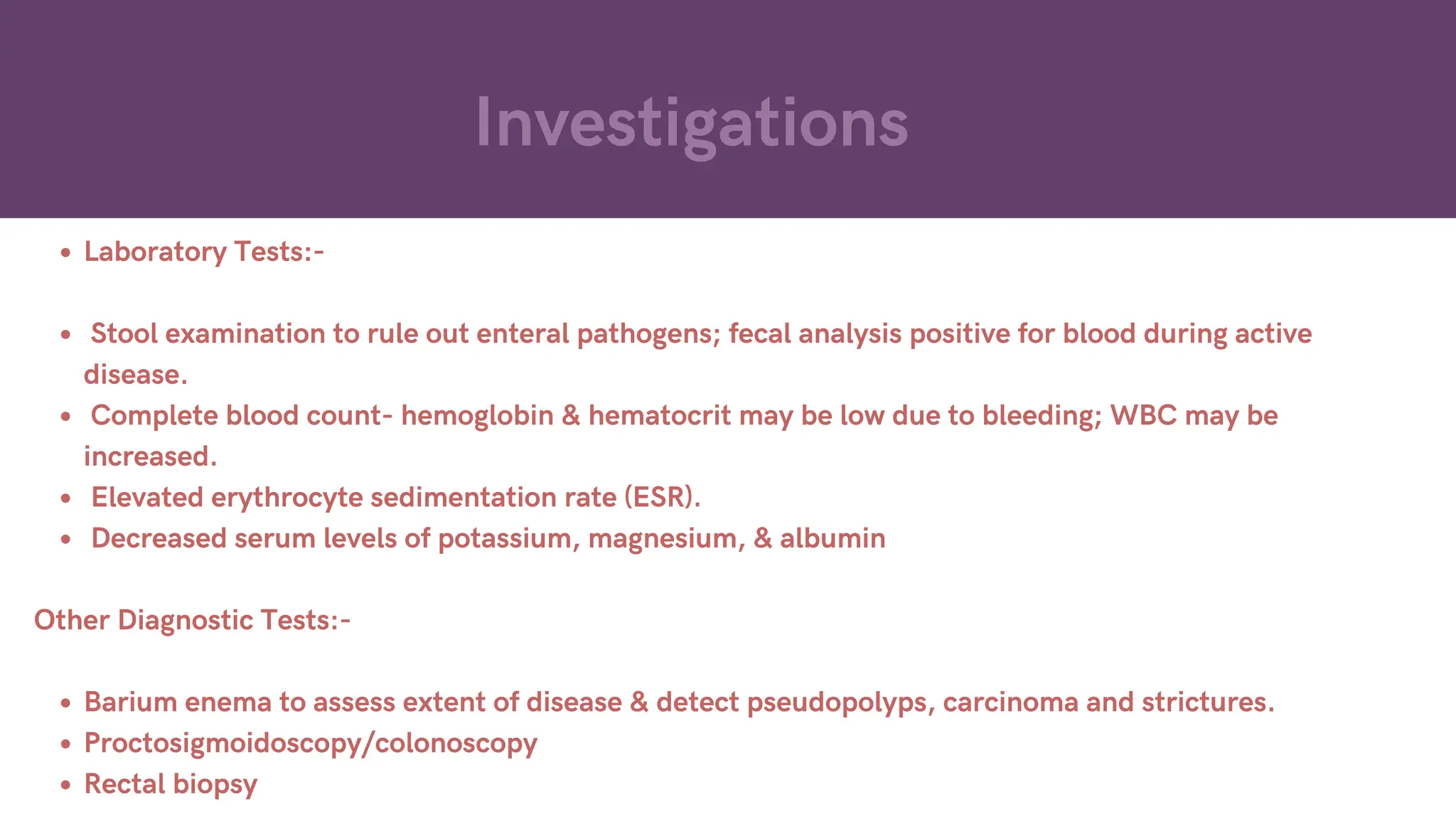 Investigations
Laboratory Tests:-
Stool examination to rule out enteral pathogens; fecal analysis positive for blood during active
disease.
Complete blood count- hemoglobin & hematocrit may be low due to bleeding; WBC may be
increased.
Elevated erythrocyte sedimentation rate (ESR).
Decreased serum levels of potassium, magnesium, & albumin
Other Diagnostic Tests:-
Barium enema to assess extent of disease & detect pseudopolyps, carcinoma and strictures.
Proctosigmoidoscopy/colonoscopy
Rectal biopsy
 