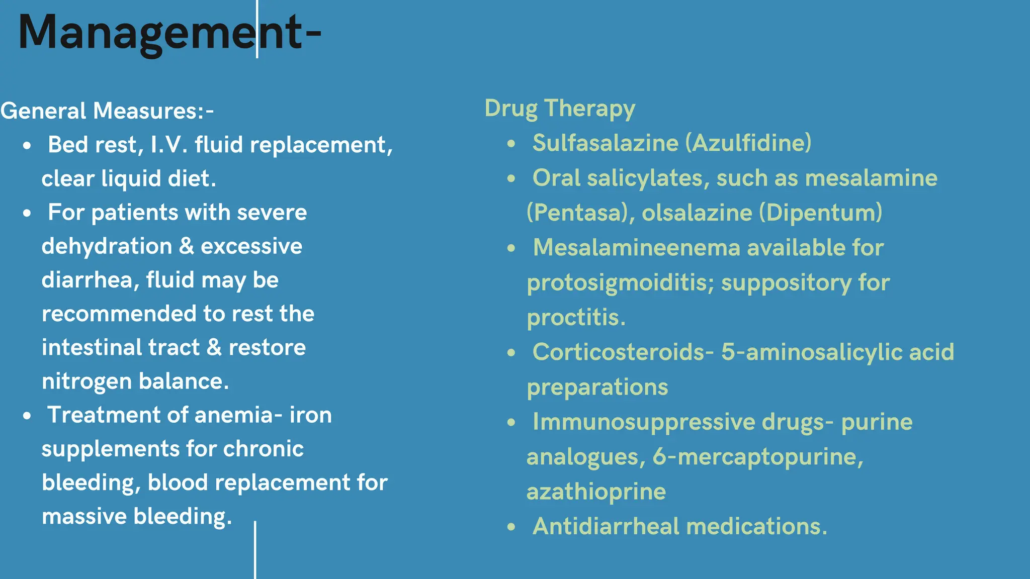 Management-
General Measures:-
Bed rest, I.V. fluid replacement,
clear liquid diet.
For patients with severe
dehydration & excessive
diarrhea, fluid may be
recommended to rest the
intestinal tract & restore
nitrogen balance.
Treatment of anemia- iron
supplements for chronic
bleeding, blood replacement for
massive bleeding.
Drug Therapy
Sulfasalazine (Azulfidine)
Oral salicylates, such as mesalamine
(Pentasa), olsalazine (Dipentum)
Mesalamineenema available for
protosigmoiditis; suppository for
proctitis.
Corticosteroids- 5-aminosalicylic acid
preparations
Immunosuppressive drugs- purine
analogues, 6-mercaptopurine,
azathioprine
Antidiarrheal medications.
 