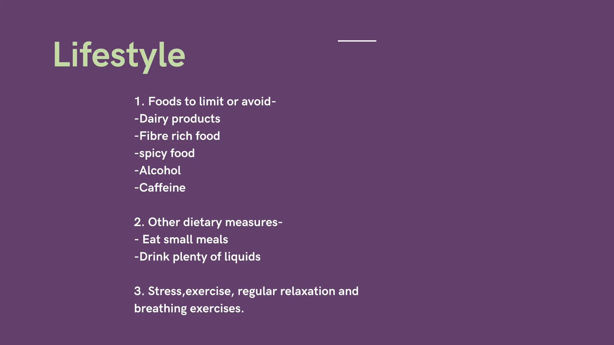1. Foods to limit or avoid-
-Dairy products
-Fibre rich food
-spicy food
-Alcohol
-Caffeine
2. Other dietary measures-
- Eat small meals
-Drink plenty of liquids
3. Stress,exercise, regular relaxation and
breathing exercises.
Lifestyle
 