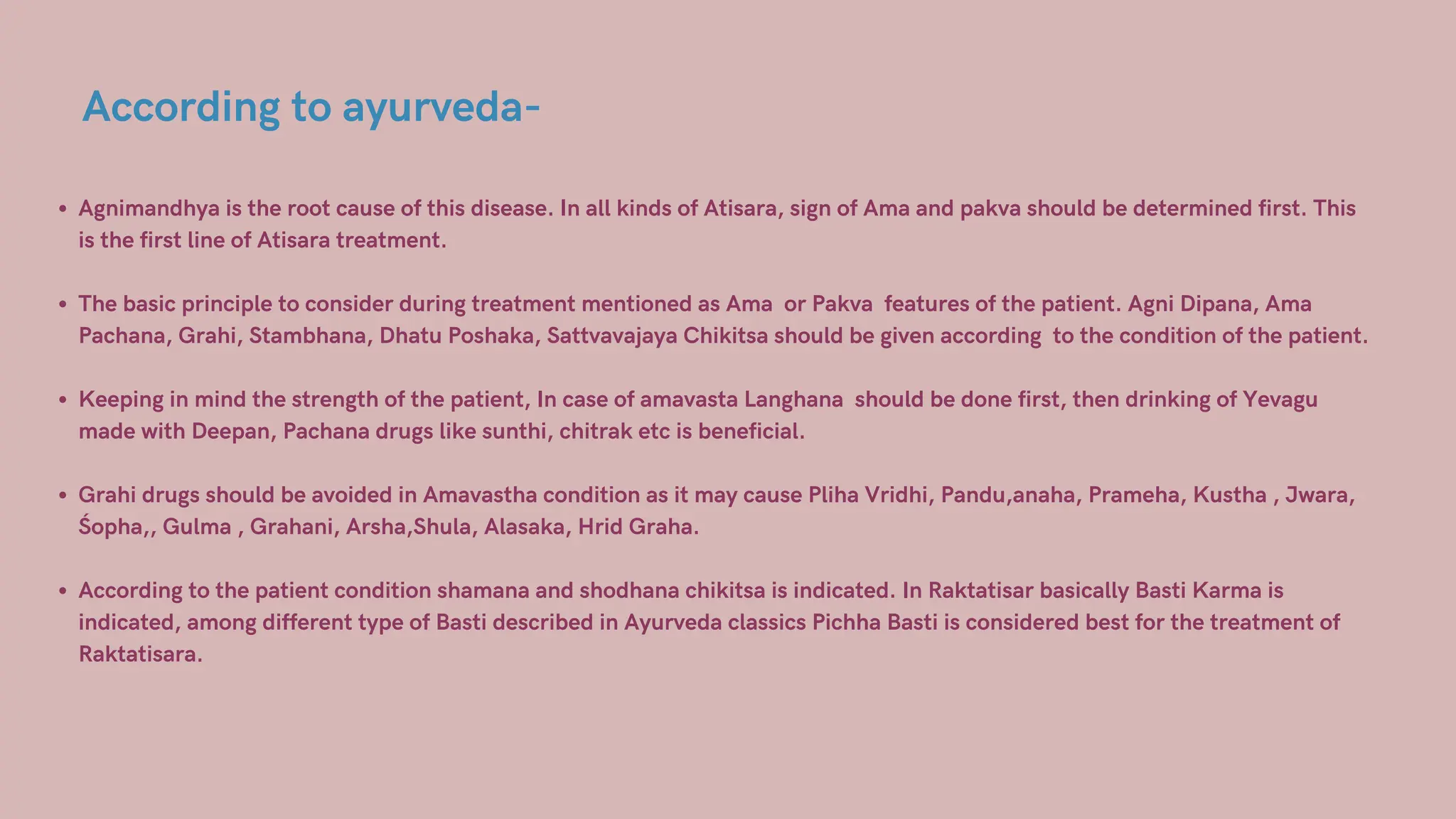 According to ayurveda-
Agnimandhya is the root cause of this disease. In all kinds of Atisara, sign of Ama and pakva should be determined first. This
is the first line of Atisara treatment.
The basic principle to consider during treatment mentioned as Ama or Pakva features of the patient. Agni Dipana, Ama
Pachana, Grahi, Stambhana, Dhatu Poshaka, Sattvavajaya Chikitsa should be given according to the condition of the patient.
Keeping in mind the strength of the patient, In case of amavasta Langhana should be done first, then drinking of Yevagu
made with Deepan, Pachana drugs like sunthi, chitrak etc is beneficial.
Grahi drugs should be avoided in Amavastha condition as it may cause Pliha Vridhi, Pandu,anaha, Prameha, Kustha , Jwara,
Śopha,, Gulma , Grahani, Arsha,Shula, Alasaka, Hrid Graha.
According to the patient condition shamana and shodhana chikitsa is indicated. In Raktatisar basically Basti Karma is
indicated, among different type of Basti described in Ayurveda classics Pichha Basti is considered best for the treatment of
Raktatisara.
 