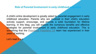 Role of Parental Involvement in early childhood education
A child's entire development is greatly aided by parental engagement in early
childhood education. Parents who are involved in their child's education
actively support, encourage, and provide a solid foundation for lifetime
learning. In this blog, you will explore the numerous benefits and effective
strategies for parental involvement in early childhood education. This is
something that the Preschool Pasadena CA team has experienced in their
years of working.
Let's read it out:
 