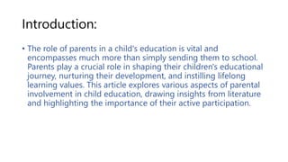 Introduction:
• The role of parents in a child's education is vital and
encompasses much more than simply sending them to school.
Parents play a crucial role in shaping their children's educational
journey, nurturing their development, and instilling lifelong
learning values. This article explores various aspects of parental
involvement in child education, drawing insights from literature
and highlighting the importance of their active participation.
 