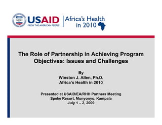 The Role of Partnership in Achieving Program
     Objectives: Issues and Challenges
                          By
                Winston J. Allen, Ph.D.
                Africa’s Health in 2010

       Presented at USAID/EA/RHH Partners Meeting
            Speke Resort, Munyonyo, Kampala
                     July
                     J l 1 – 2 2009
                             2,
 
