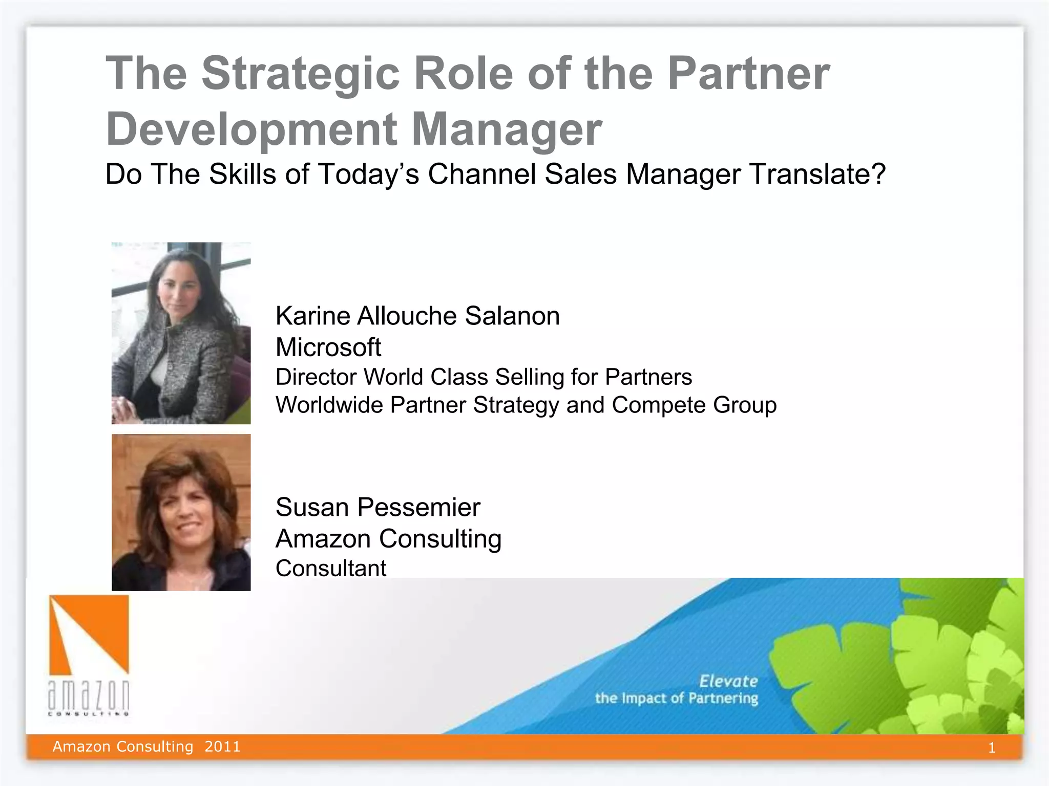 The Strategic Role of the Partner
      Development Manager
      Do The Skills of Today’s Channel Sales Manager Translate?



                         Karine Allouche Salanon
                         Microsoft
                         Director World Class Selling for Partners
                         Worldwide Partner Strategy and Compete Group



                         Susan Pessemier
                         Amazon Consulting
                         Consultant




Amazon Consulting 2011                                                  1
 