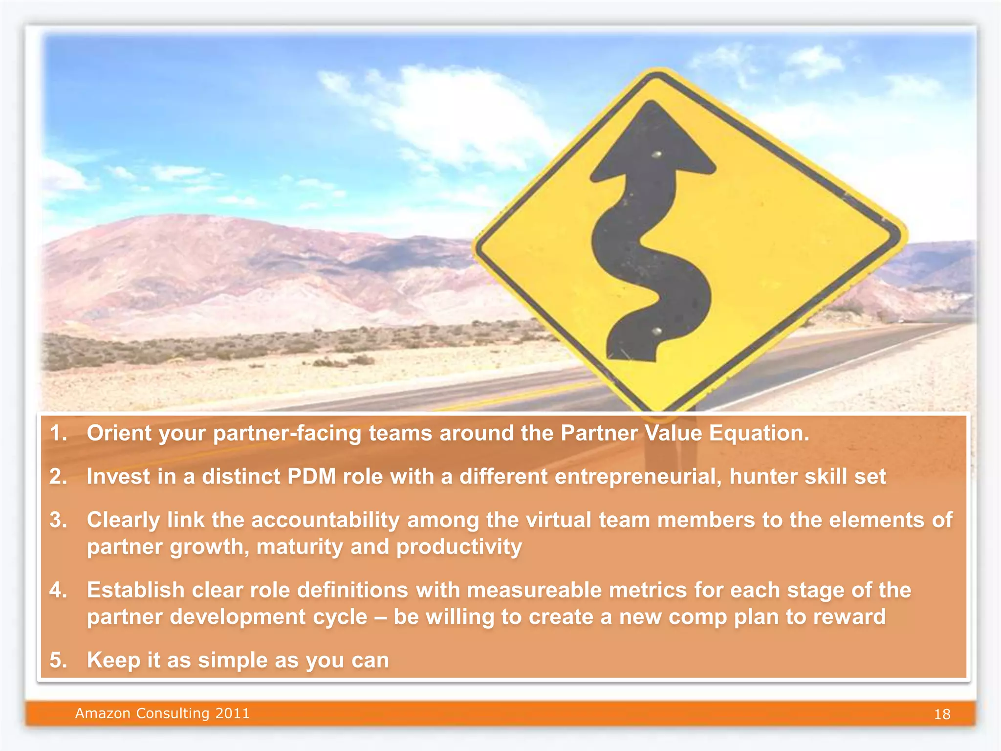 1. Orient your partner-facing teams around the Partner Value Equation.
2. Invest in a distinct PDM role with a different entrepreneurial, hunter skill set
3. Clearly link the accountability among the virtual team members to the elements of
   partner growth, maturity and productivity
4. Establish clear role definitions with measureable metrics for each stage of the
   partner development cycle – be willing to create a new comp plan to reward
5. Keep it as simple as you can

  Amazon Consulting 2011                                                              18
 