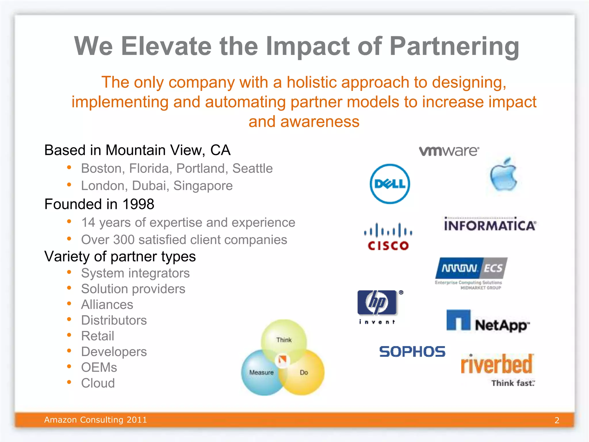 We Elevate the Impact of Partnering
         The only company with a holistic approach to designing,
     implementing and automating partner models to increase impact
                           and awareness
Based in Mountain View, CA
    • Boston, Florida, Portland, Seattle
    • London, Dubai, Singapore
Founded in 1998
    • 14 years of expertise and experience
    • Over 300 satisfied client companies
Variety of partner types
    •   System integrators
    •   Solution providers
    •   Alliances
    •   Distributors
    •   Retail
    •   Developers
    •   OEMs
    •   Cloud

Amazon Consulting 2011                                               2
 