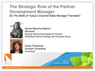 The Strategic Role of the Partner
      Development Manager
      Do The Skills of Today’s Channel Sales Manager Translate?



                         Karine Allouche Salanon
                         Microsoft
                         Director World Class Selling for Partners
                         Worldwide Partner Strategy and Compete Group



                         Susan Pessemier
                         Amazon Consulting
                         Consultant




Amazon Consulting 2011                                                  1
 