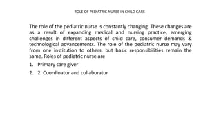 The role of the pediatric nurse is constantly changing. These changes are
as a result of expanding medical and nursing practice, emerging
challenges in different aspects of child care, consumer demands &
technological advancements. The role of the pediatric nurse may vary
from one institution to others, but basic responsibilities remain the
same. Roles of pediatric nurse are
1. Primary care giver
2. 2. Coordinator and collaborator
ROLE OF PEDIATRIC NURSE IN CHILD CARE
 