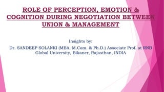 ROLE OF PERCEPTION, EMOTION &
COGNITION DURING NEGOTIATION BETWEEN
UNION & MANAGEMENT
Insights by:
Dr. SANDEEP SOLANKI (MBA, M.Com. & Ph.D.) Associate Prof. at RNB
Global University, Bikaner, Rajasthan, INDIA
 