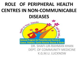 ROLE OF PERIPHERAL HEALTH
CENTRES IN NON-COMMUNICABLE
DISEASES
DR. SHAFI-UR-RAHMAN KHAN
DEPT. OF COMMUNITY MEDICINE
K.G.M.U. LUCKNOW
 