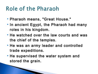  Pharaoh means, "Great House."
 In ancient Egypt, the Pharaoh had many

  roles in his kingdom.
 He watched over the law courts and was

  the chief of the temples.
 He was an army leader and controlled

  trade expeditions.
 He supervised the water system and

  stored the grain.
 